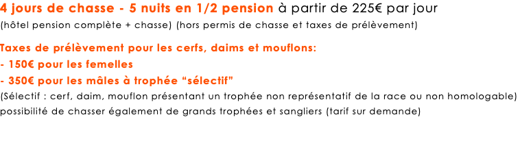 4 jours de chasse - 5 nuits en 1/2 pension à partir de 225€ par jour (hôtel pension complète + chasse) (hors permis de chasse et taxes de prélèvement) Taxes de prélèvement pour les cerfs, daims et mouflons: - 150€ pour les femelles - 350€ pour les mâles à trophée “sélectif” (Sélectif : cerf, daim, mouflon présentant un trophée non représentatif de la race ou non homologable) possibilité de chasser également de grands trophées et sangliers (tarif sur demande)